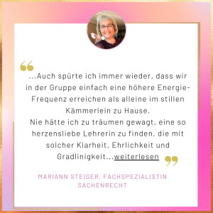 Testimonial Mariann Steiger Auch spürte ich immer wieder, dass wir in der Gruppe einfach eine höhere Energie-Frequenz erreichen als alleine im stillen Kämmerlein zu Hause. Nie hätte ich zu träumen gewagt, eine so herzensliebe Lehrerin zu finden, die mit solcher Klarheit, Ehrlichkeit und Gradlinigkeit...