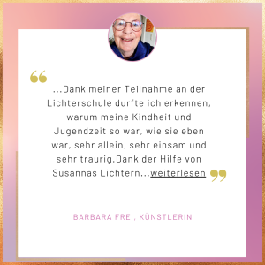 Testimonial Barbara Frei Dank meiner Teilnahme an der Lichterschule durfte ich erkennen, warum meine Kindheit und Jugendzeit so war, wie sie eben war, sehr allein, sehr einsam und sehr traurig. Dank der Hilfe von Susannas Lichtern...