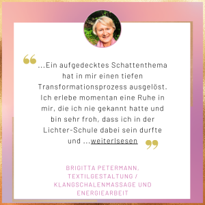 Testimonial Brigitta Petermann Ein aufgedecktes Schattenthema hat in mir einen tiefen Transformationsprozess ausgelöst. Ich erlebe momentan eine Ruhe in mir, die ich nie gekannt hatte, und bin sehr froh, dass ich in der Lichter-Schule dabei sein durfte und...
