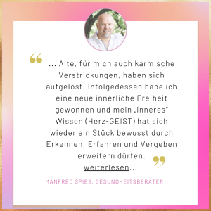 Testimonial Manfred Spies Alte, für mich auch karmische Verstrickungen, haben sich aufgelöst. Infolgedessen habe ich eine neue innerliche Freiheit gewonnen und mein „inneres“ Wissen (Herz-GEIST) hat sich wieder ein Stück bewusst durch Erkennen, Erfahren und Vergeben erweitern dürfen.